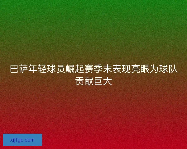 巴萨年轻球员崛起赛季末表现亮眼为球队贡献巨大