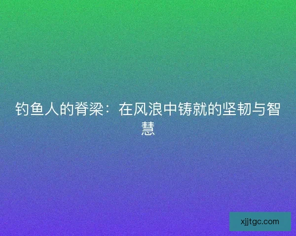 钓鱼人的脊梁：在风浪中铸就的坚韧与智慧