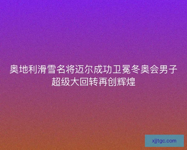 奥地利滑雪名将迈尔成功卫冕冬奥会男子超级大回转再创辉煌